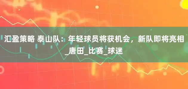 汇盈策略 泰山队：年轻球员将获机会，新队即将亮相_唐田_比赛_球迷