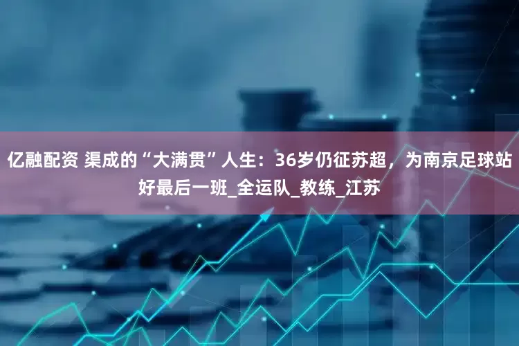 亿融配资 渠成的“大满贯”人生：36岁仍征苏超，为南京足球站好最后一班_全运队_教练_江苏
