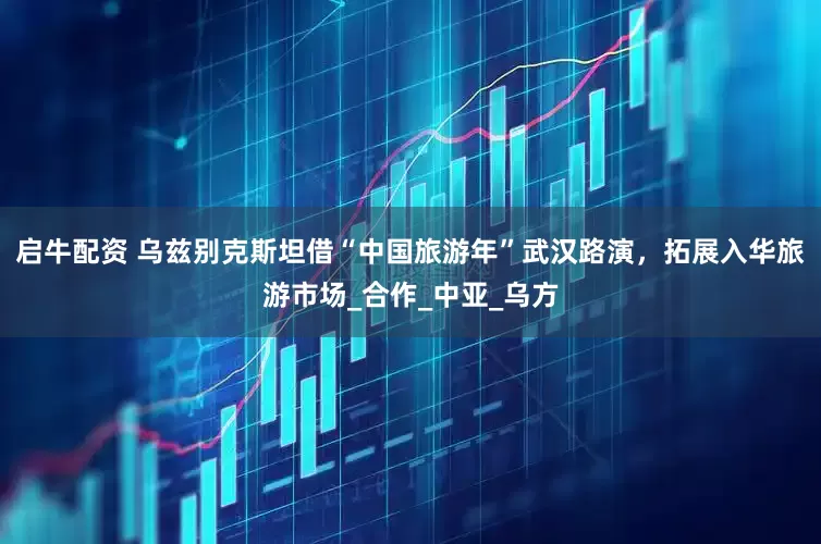启牛配资 乌兹别克斯坦借“中国旅游年”武汉路演，拓展入华旅游市场_合作_中亚_乌方