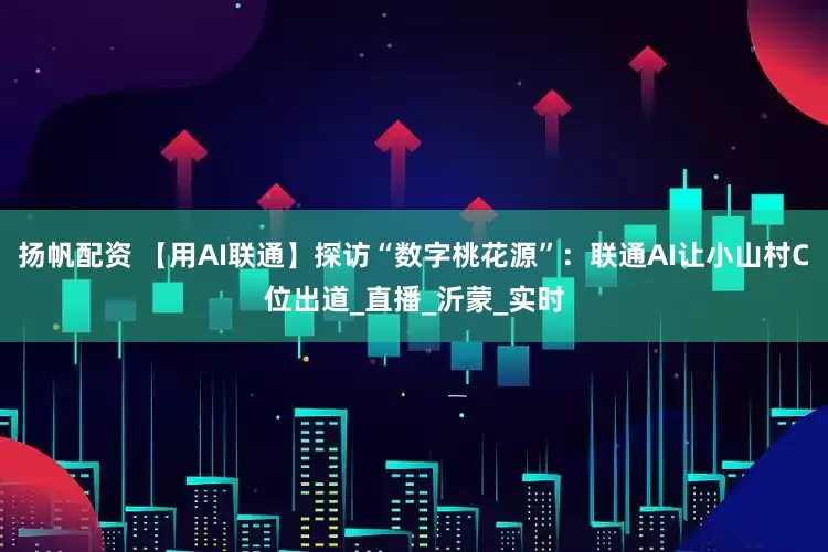扬帆配资 【用AI联通】探访“数字桃花源”：联通AI让小山村C位出道_直播_沂蒙_实时