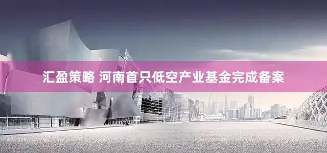 汇盈策略 河南首只低空产业基金完成备案