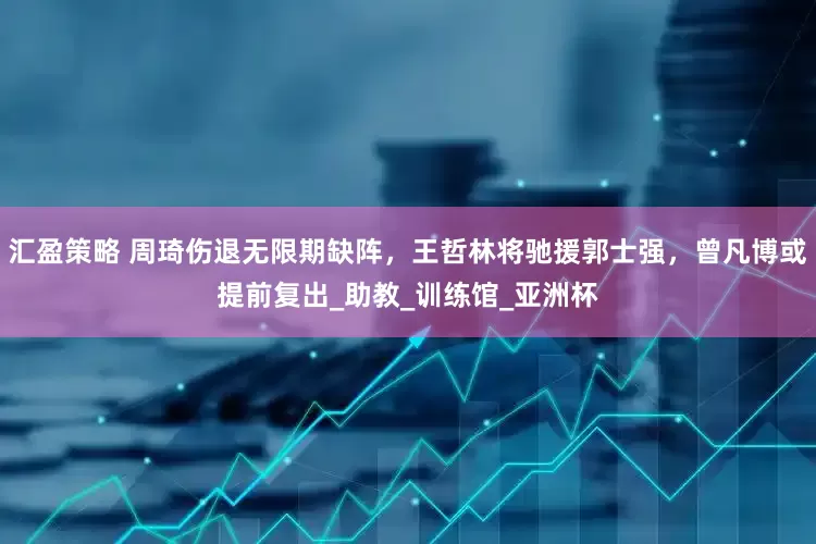 汇盈策略 周琦伤退无限期缺阵，王哲林将驰援郭士强，曾凡博或提前复出_助教_训练馆_亚洲杯