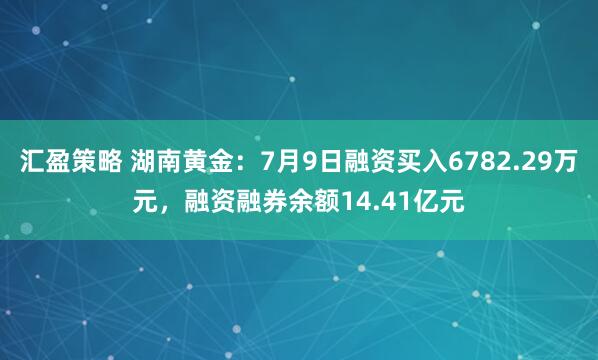 汇盈策略 湖南黄金：7月9日融资买入6782.29万元，融资融券余额14.41亿元