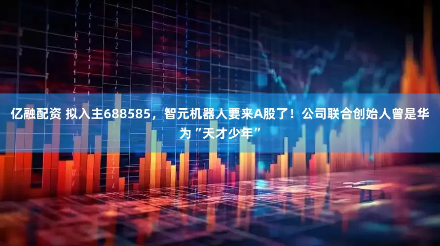 亿融配资 拟入主688585，智元机器人要来A股了！公司联合创始人曾是华为“天才少年”