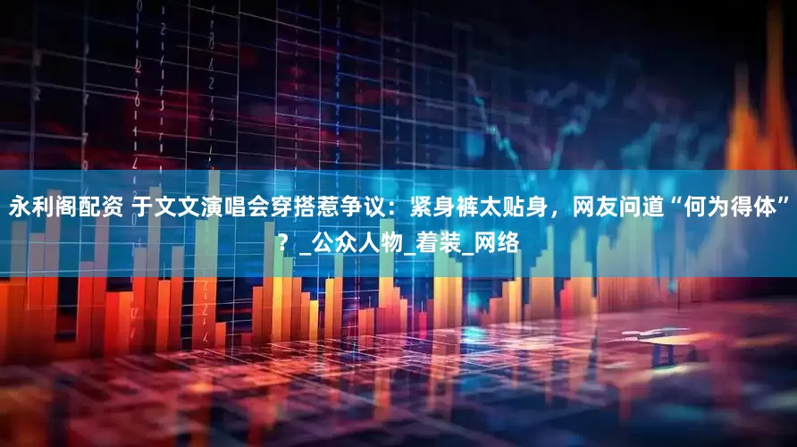 永利阁配资 于文文演唱会穿搭惹争议：紧身裤太贴身，网友问道“何为得体”？_公众人物_着装_网络