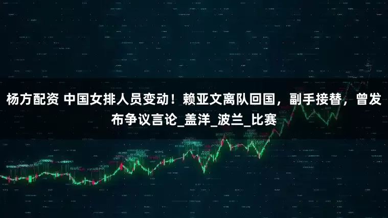 杨方配资 中国女排人员变动！赖亚文离队回国，副手接替，曾发布争议言论_盖洋_波兰_比赛