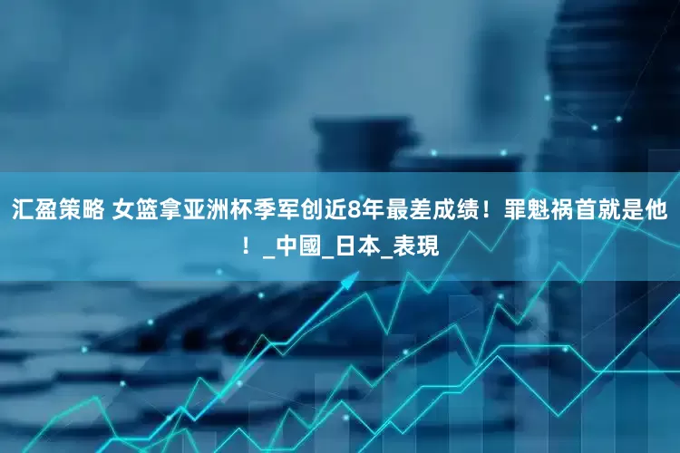 汇盈策略 女篮拿亚洲杯季军创近8年最差成绩！罪魁祸首就是他！_中國_日本_表現
