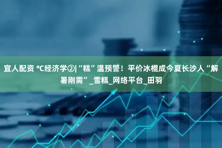 宜人配资 ℃经济学②|“糕”温预警！平价冰棍成今夏长沙人“解暑刚需”_雪糕_网络平台_田羽