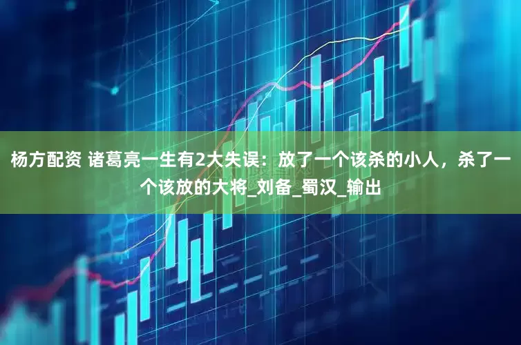 杨方配资 诸葛亮一生有2大失误：放了一个该杀的小人，杀了一个该放的大将_刘备_蜀汉_输出