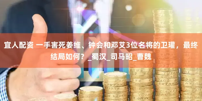 宜人配资 一手害死姜维、钟会和邓艾3位名将的卫瓘，最终结局如何？_蜀汉_司马昭_曹魏