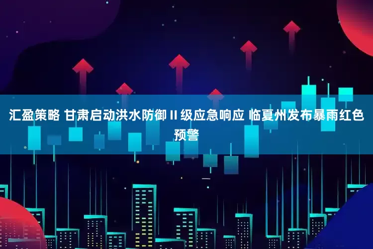 汇盈策略 甘肃启动洪水防御Ⅱ级应急响应 临夏州发布暴雨红色预警