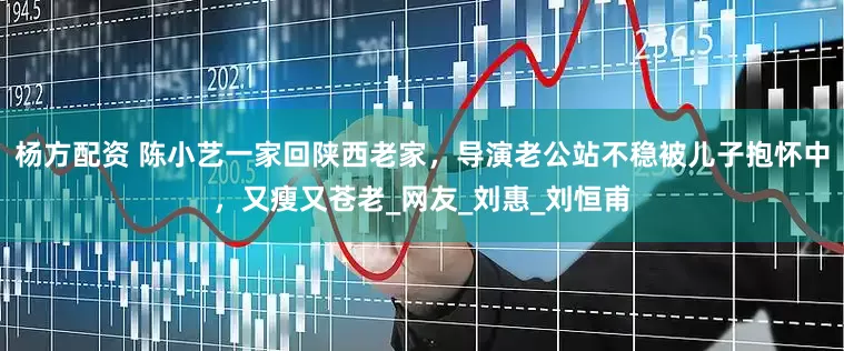 杨方配资 陈小艺一家回陕西老家，导演老公站不稳被儿子抱怀中，又瘦又苍老_网友_刘惠_刘恒甫