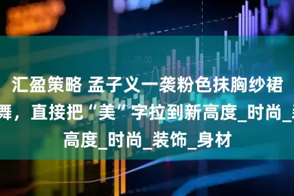 汇盈策略 孟子义一袭粉色抹胸纱裙，与海共舞，直接把“美”字拉到新高度_时尚_装饰_身材