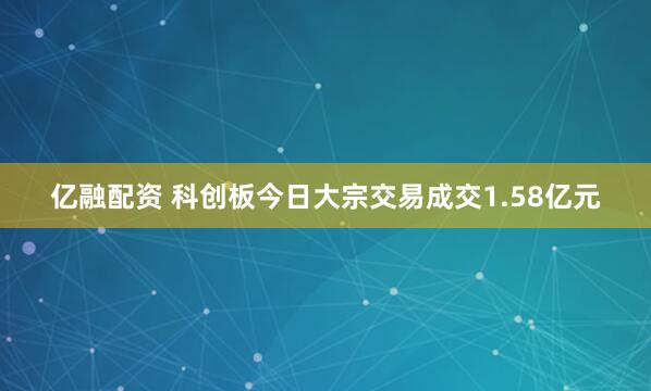 亿融配资 科创板今日大宗交易成交1.58亿元