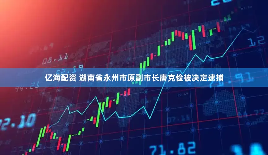 亿海配资 湖南省永州市原副市长唐克俭被决定逮捕
