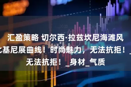 汇盈策略 切尔西·拉兹坎尼海滩风情，性感比基尼展曲线！时尚魅力，无法抗拒！_身材_气质