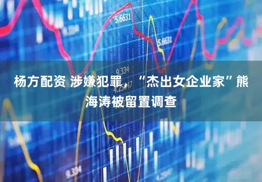 杨方配资 涉嫌犯罪，“杰出女企业家”熊海涛被留置调查