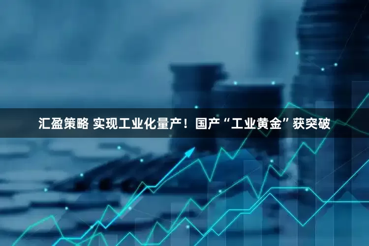 汇盈策略 实现工业化量产！国产“工业黄金”获突破