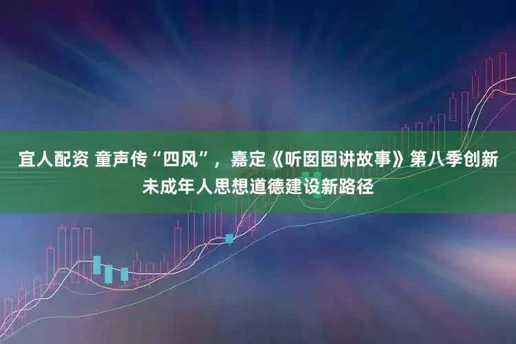宜人配资 童声传“四风”,嘉定《听囡囡讲故事》第八季创新未成年人思想道德建设新路径