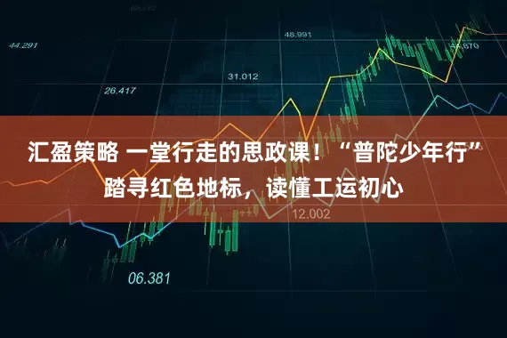汇盈策略 一堂行走的思政课!“普陀少年行”踏寻红色地标,读懂工运初心