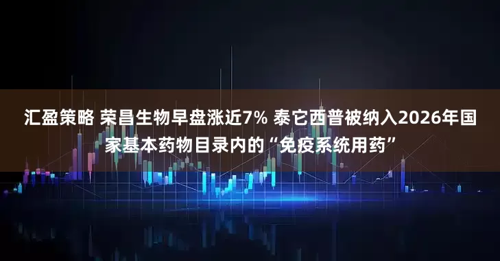 汇盈策略 荣昌生物早盘涨近7% 泰它西普被纳入2026年国家基本药物目录内的“免疫系统用药”